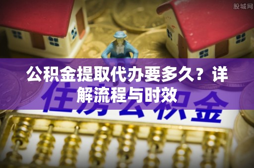 东莞公积金提取代办要多久？详解流程与时效