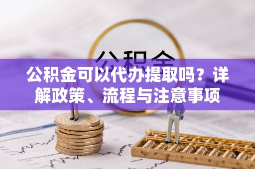 东莞公积金可以代办提取吗？详解政策、流程与注意事项