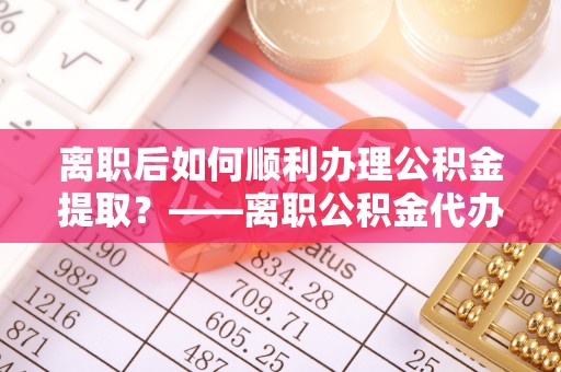 东莞离职后如何顺利办理公积金提取？——离职公积金代办提取全攻略