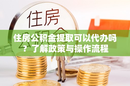 东莞住房公积金提取可以代办吗？了解政策与操作流程