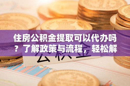 东莞住房公积金提取可以代办吗？了解政策与流程，轻松解决疑惑