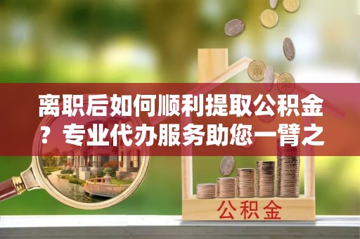 东莞离职后如何顺利提取公积金？专业代办服务助您一臂之力