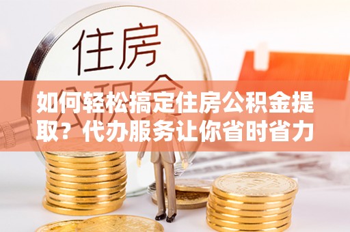 东莞如何轻松搞定住房公积金提取？代办服务让你省时省力