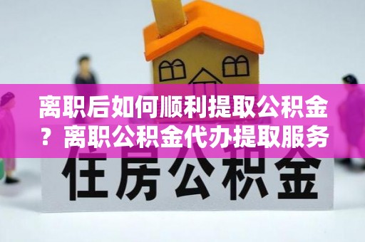 东莞离职后如何顺利提取公积金？离职公积金代办提取服务助力无忧办理