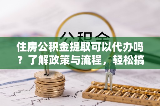 东莞住房公积金提取可以代办吗？了解政策与流程，轻松搞定公积金提取