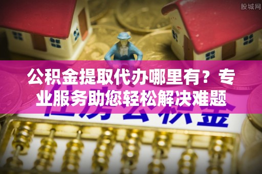 东莞公积金提取代办哪里有？专业服务助您轻松解决难题