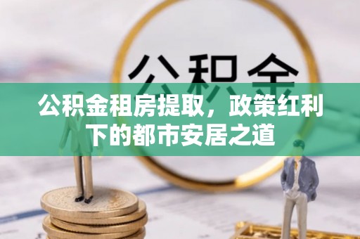 东莞公积金租房提取，政策红利下的都市安居之道