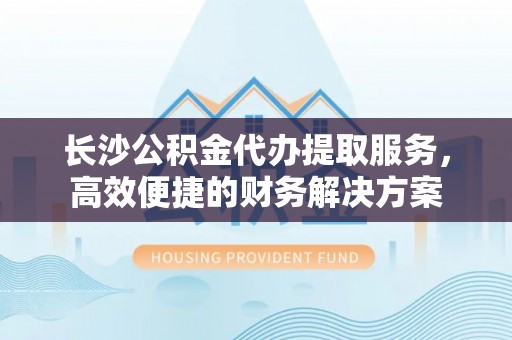 东莞长沙公积金代办提取服务，高效便捷的财务解决方案