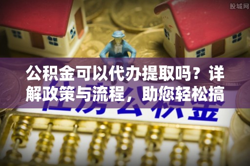 东莞公积金可以代办提取吗？详解政策与流程，助您轻松搞定！