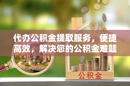 东莞代办公积金提取服务，便捷高效，解决您的公积金难题