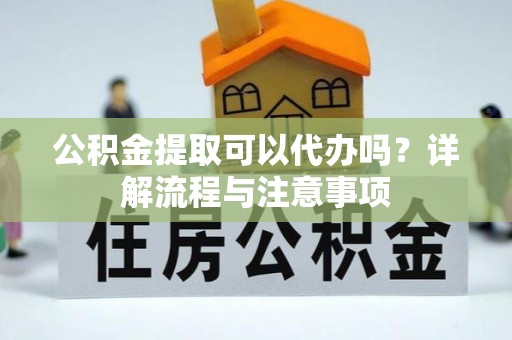 东莞公积金提取可以代办吗？详解流程与注意事项
