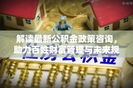 东莞解读最新公积金政策咨询，助力百姓财富管理与未来规划