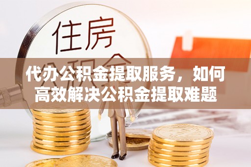 东莞代办公积金提取服务，如何高效解决公积金提取难题