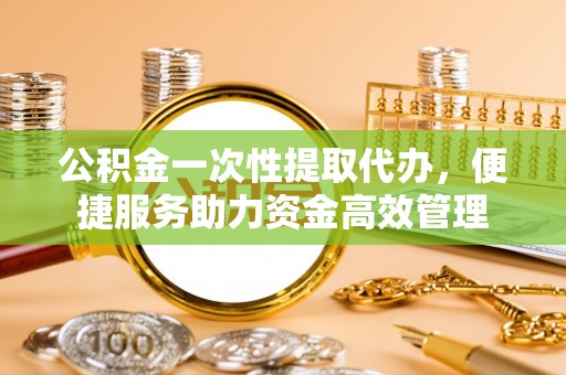 东莞公积金一次性提取代办，便捷服务助力资金高效管理