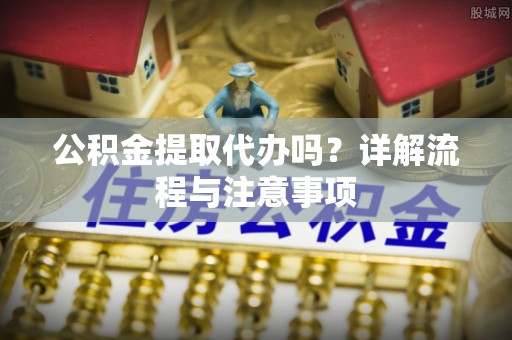 东莞公积金提取代办吗？详解流程与注意事项