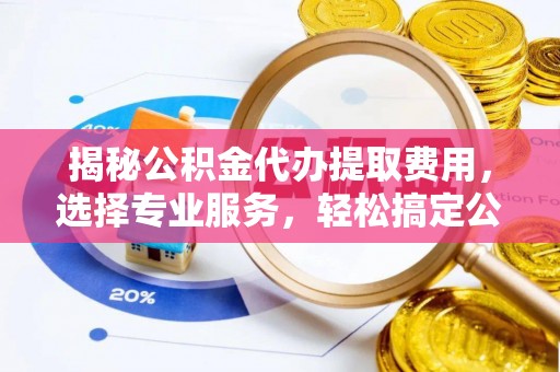 东莞揭秘公积金代办提取费用，选择专业服务，轻松搞定公积金提取