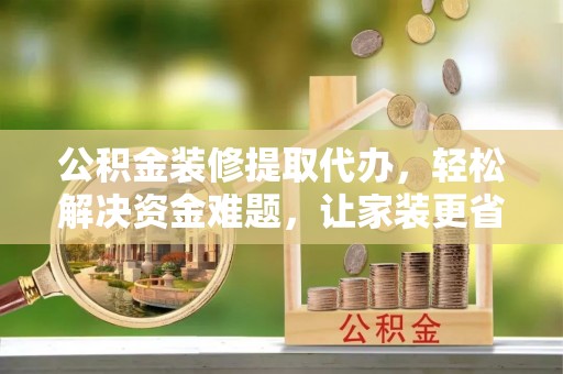 东莞公积金装修提取代办，轻松解决资金难题，让家装更省心
