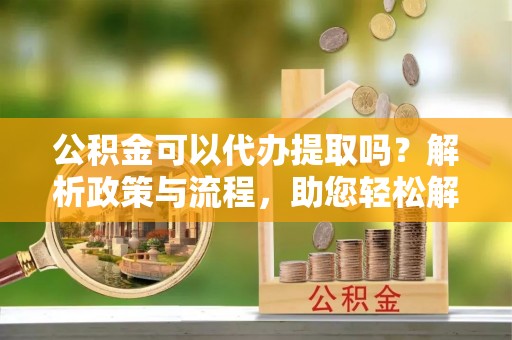 东莞公积金可以代办提取吗？解析政策与流程，助您轻松解决疑问