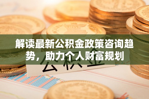 东莞解读最新公积金政策咨询趋势，助力个人财富规划
