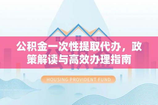 东莞公积金一次性提取代办，政策解读与高效办理指南