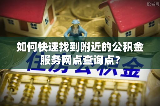 东莞如何快速找到附近的公积金服务网点查询点？