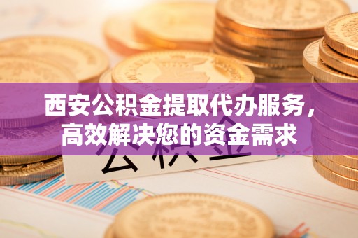 东莞西安公积金提取代办服务，高效解决您的资金需求
