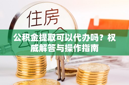 东莞公积金提取可以代办吗？权威解答与操作指南