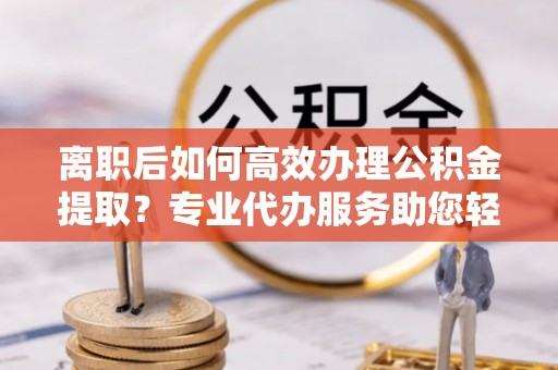 东莞离职后如何高效办理公积金提取？专业代办服务助您轻松搞定