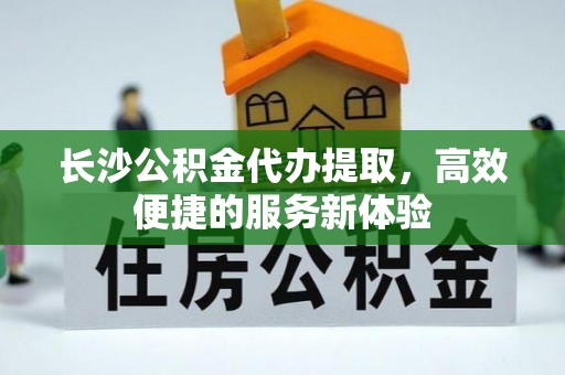 东莞长沙公积金代办提取，高效便捷的服务新体验