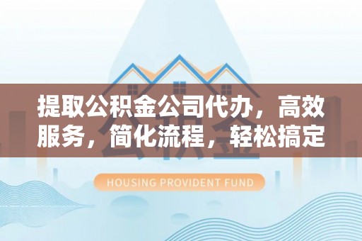 东莞提取公积金公司代办，高效服务，简化流程，轻松搞定资金难题