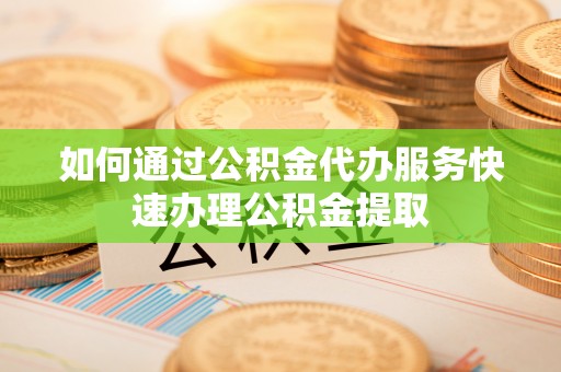 东莞如何通过公积金代办服务快速办理公积金提取