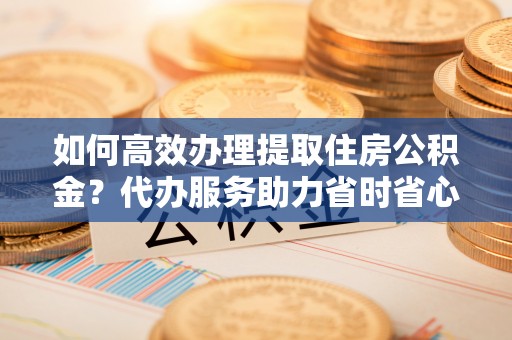 东莞如何高效办理提取住房公积金？代办服务助力省时省心
