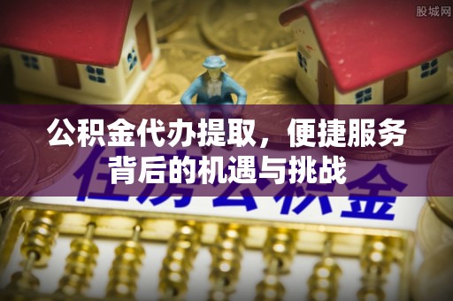 东莞公积金代办提取，便捷服务背后的机遇与挑战