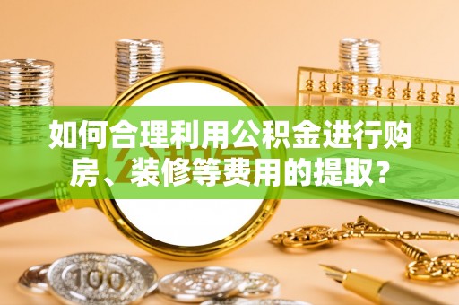 东莞如何合理利用公积金进行购房、装修等费用的提取？