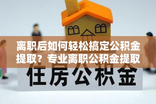 东莞离职后如何轻松搞定公积金提取？专业离职公积金提取代办服务来帮你