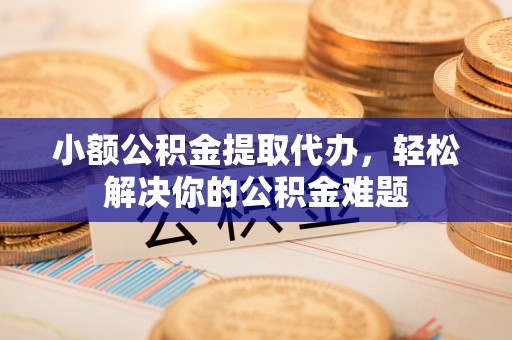 东莞小额公积金提取代办，轻松解决你的公积金难题