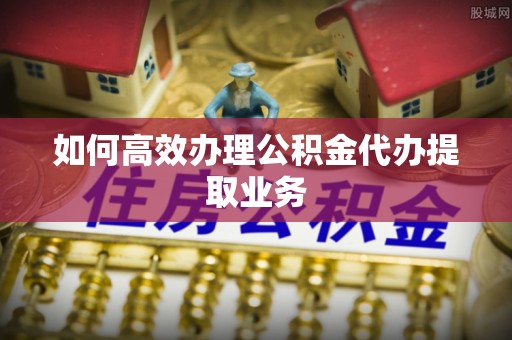 东莞如何高效办理公积金代办提取业务