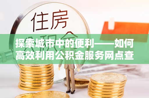 东莞探索城市中的便利——如何高效利用公积金服务网点查询功能