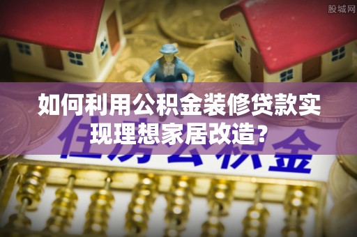 东莞如何利用公积金装修贷款实现理想家居改造？