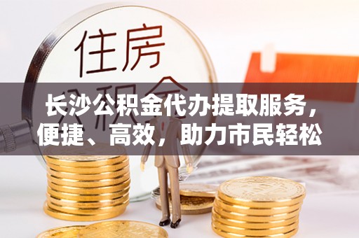 东莞长沙公积金代办提取服务，便捷、高效，助力市民轻松管理资金