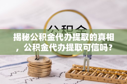 东莞揭秘公积金代办提取的真相，公积金代办提取可信吗？