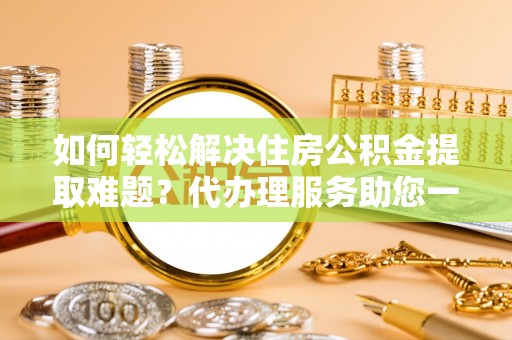 东莞如何轻松解决住房公积金提取难题？代办理服务助您一臂之力