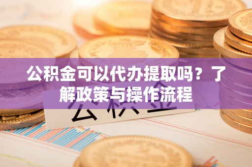 东莞公积金可以代办提取吗？了解政策与操作流程