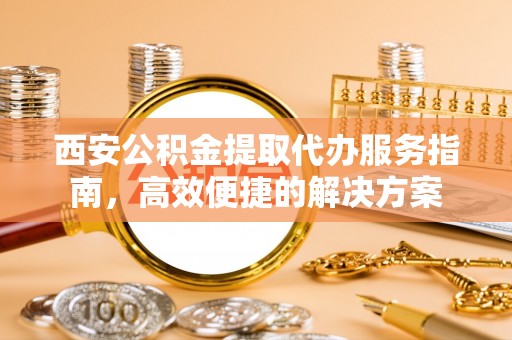 东莞西安公积金提取代办服务指南，高效便捷的解决方案