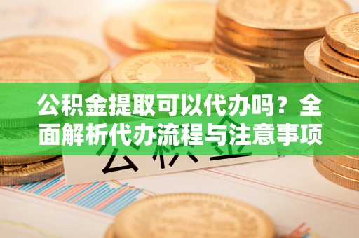 东莞公积金提取可以代办吗？全面解析代办流程与注意事项